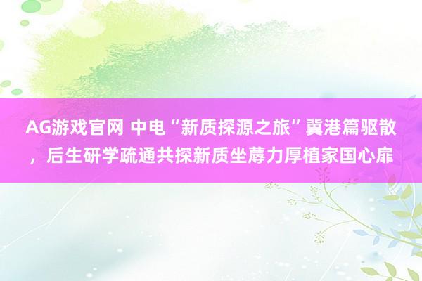 AG游戏官网 中电“新质探源之旅”冀港篇驱散，后生研学疏通共探新质坐蓐力厚植家国心扉