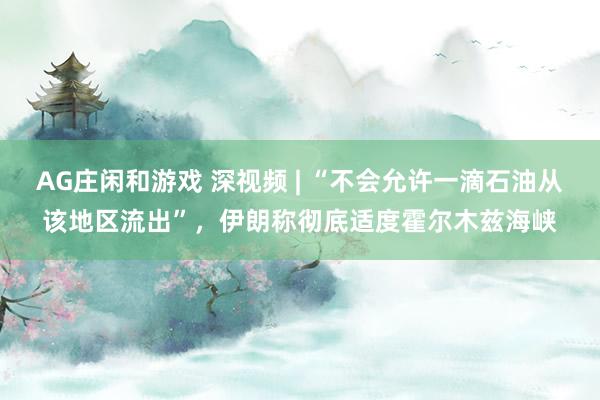 AG庄闲和游戏 深视频 | “不会允许一滴石油从该地区流出”，伊朗称彻底适度霍尔木兹海峡