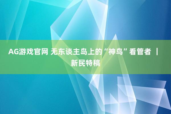 AG游戏官网 无东谈主岛上的“神鸟”看管者 ｜ 新民特稿
