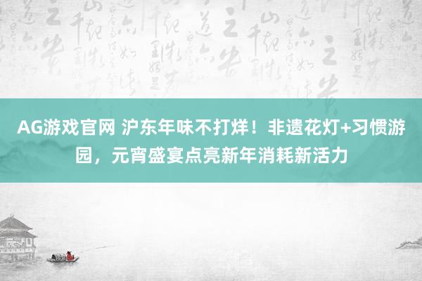 AG游戏官网 沪东年味不打烊！非遗花灯+习惯游园，元宵盛宴点亮新年消耗新活力