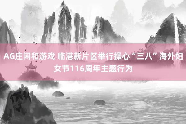AG庄闲和游戏 临港新片区举行操心“三八”海外妇女节116周年主题行为
