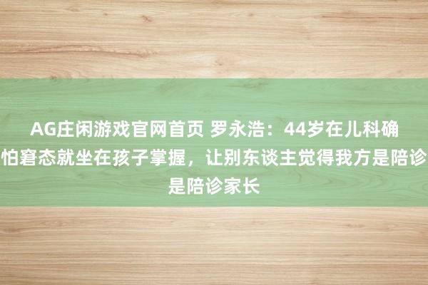 AG庄闲游戏官网首页 罗永浩：44岁在儿科确诊，怕窘态就坐在孩子掌握，让别东谈主觉得我方是陪诊家长
