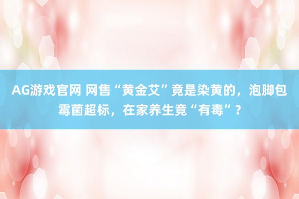 AG游戏官网 网售“黄金艾”竟是染黄的，泡脚包霉菌超标，在家养生竟“有毒”？