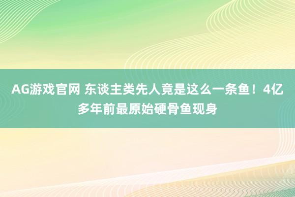 AG游戏官网 东谈主类先人竟是这么一条鱼！4亿多年前最原始硬骨鱼现身