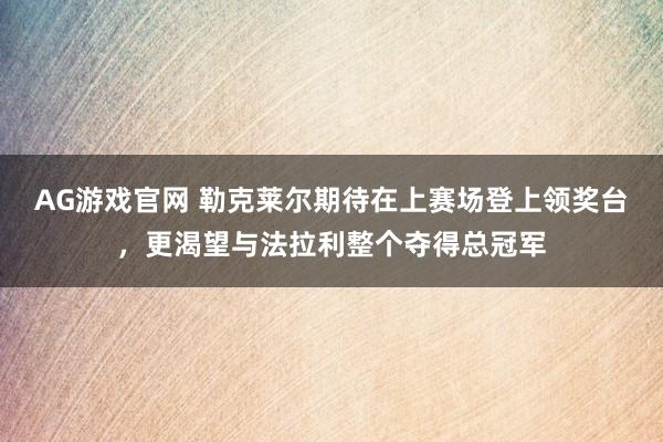 AG游戏官网 勒克莱尔期待在上赛场登上领奖台，更渴望与法拉利整个夺得总冠军