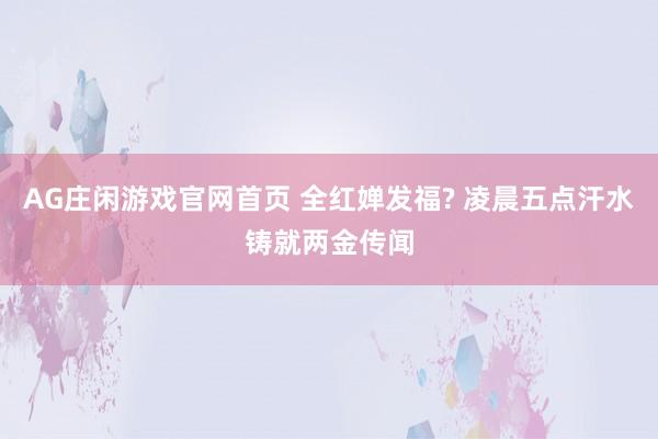 AG庄闲游戏官网首页 全红婵发福? 凌晨五点汗水铸就两金传闻