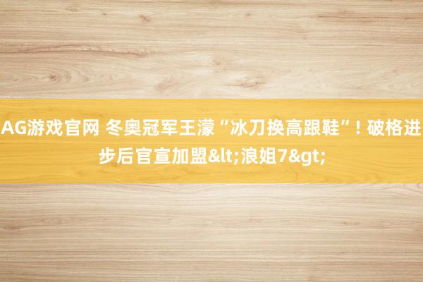 AG游戏官网 冬奥冠军王濛“冰刀换高跟鞋”! 破格进步后官宣加盟<浪姐7>