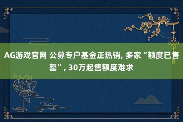 AG游戏官网 公募专户基金正热销， 多家“额度已售罄”， 30万起售额度难求