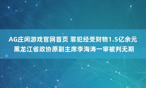 AG庄闲游戏官网首页 罪犯经受财物1.5亿余元 黑龙江省政协原副主席李海涛一审被判无期