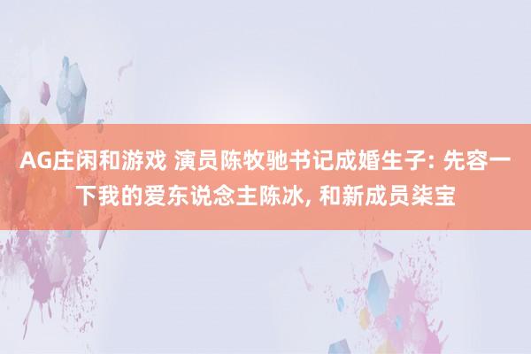 AG庄闲和游戏 演员陈牧驰书记成婚生子: 先容一下我的爱东说念主陈冰， 和新成员柒宝