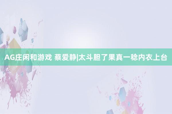 AG庄闲和游戏 蔡爱静|太斗胆了果真一稔内衣上台
