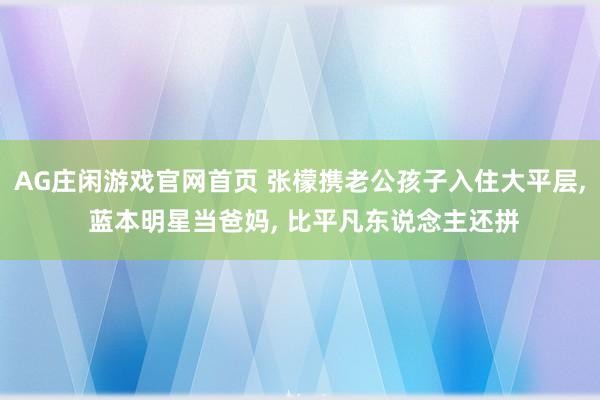 AG庄闲游戏官网首页 张檬携老公孩子入住大平层， 蓝本明星当爸妈， 比平凡东说念主还拼