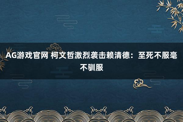 AG游戏官网 柯文哲激烈袭击赖清德：至死不服毫不驯服
