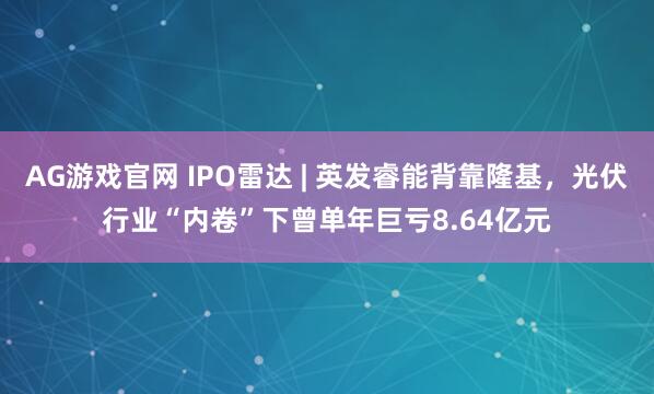 AG游戏官网 IPO雷达 | 英发睿能背靠隆基，光伏行业“内卷”下曾单年巨亏8.64亿元