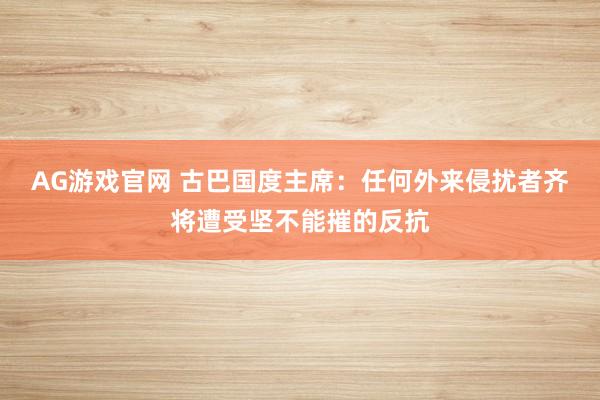 AG游戏官网 古巴国度主席：任何外来侵扰者齐将遭受坚不能摧的反抗
