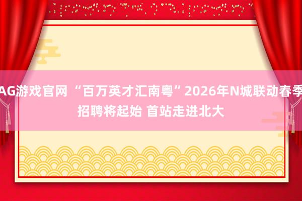 AG游戏官网 “百万英才汇南粤”2026年N城联动春季招聘将起始 首站走进北大