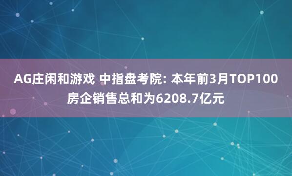 AG庄闲和游戏 中指盘考院: 本年前3月TOP100房企销售总和为6208.7亿元