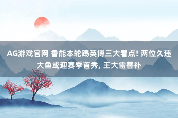 AG游戏官网 鲁能本轮踢英博三大看点! 两位久违大鱼或迎赛季首秀， 王大雷替补