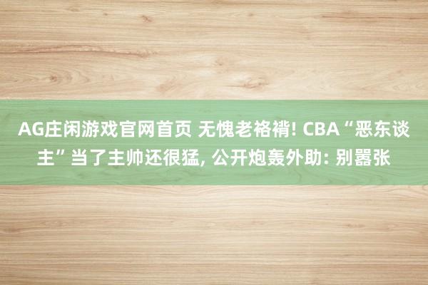 AG庄闲游戏官网首页 无愧老袼褙! CBA“恶东谈主”当了主帅还很猛， 公开炮轰外助: 别嚣张
