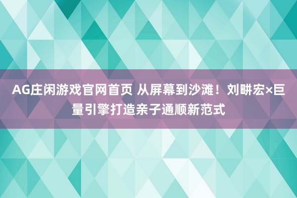 AG庄闲游戏官网首页 从屏幕到沙滩！刘畊宏×巨量引擎打造亲子通顺新范式