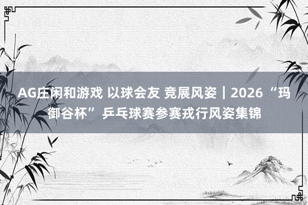 AG庄闲和游戏 以球会友 竞展风姿｜2026 “玛御谷杯” 乒乓球赛参赛戎行风姿集锦