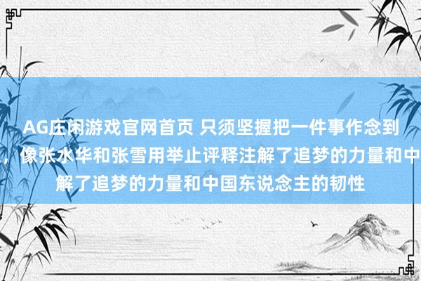AG庄闲游戏官网首页 只须坚握把一件事作念到极致古迹就会发生，像张水华和张雪用举止评释注解了追梦的力量和中国东说念主的韧性