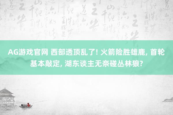 AG游戏官网 西部透顶乱了! 火箭险胜雄鹿， 首轮基本敲定， 湖东谈主无奈碰丛林狼?