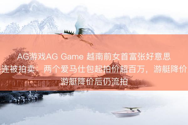 AG游戏AG Game 越南前女首富张好意思兰钞票接连被拍卖：两个爱马仕包起拍价超百万，游艇降价后仍流拍