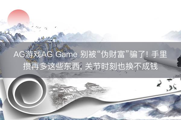 AG游戏AG Game 别被“伪财富”骗了! 手里攒再多这些东西， 关节时刻也换不成钱