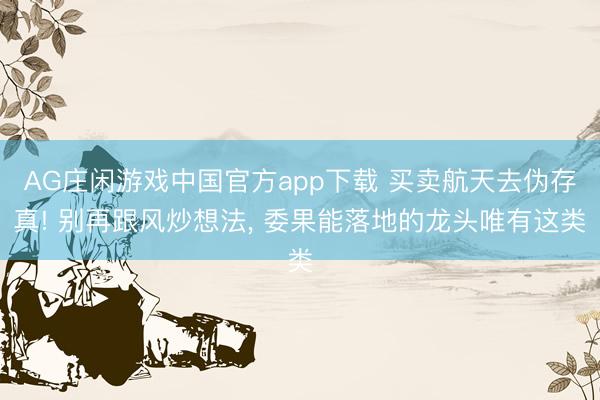 AG庄闲游戏中国官方app下载 买卖航天去伪存真! 别再跟风炒想法， 委果能落地的龙头唯有这类
