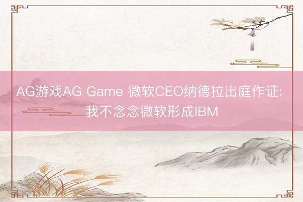 AG游戏AG Game 微软CEO纳德拉出庭作证: 我不念念微软形成IBM