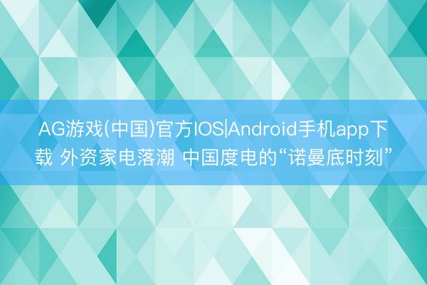 AG游戏(中国)官方IOS|Android手机app下载 外资家电落潮 中国度电的“诺曼底时刻”
