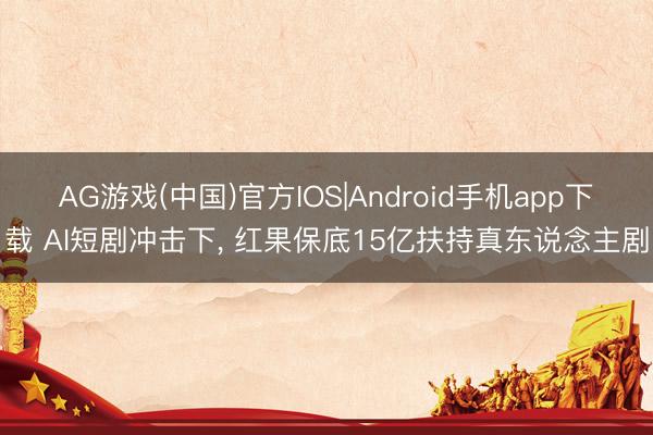 AG游戏(中国)官方IOS|Android手机app下载 AI短剧冲击下， 红果保底15亿扶持真东说念主剧