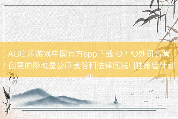 AG庄闲游戏中国官方app下载 OPPO处罚高管! 创意的畛域是公序良俗和法律底线! |独角兽计划