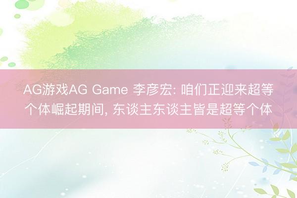 AG游戏AG Game 李彦宏: 咱们正迎来超等个体崛起期间， 东谈主东谈主皆是超等个体