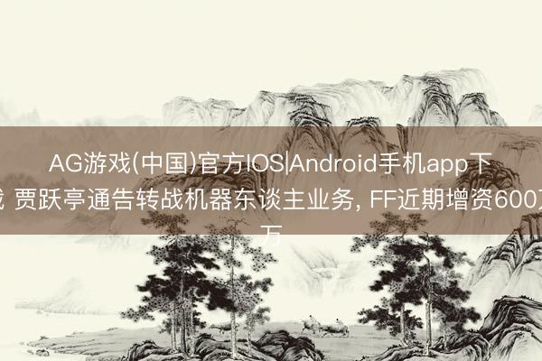 AG游戏(中国)官方IOS|Android手机app下载 贾跃亭通告转战机器东谈主业务， FF近期增资600万