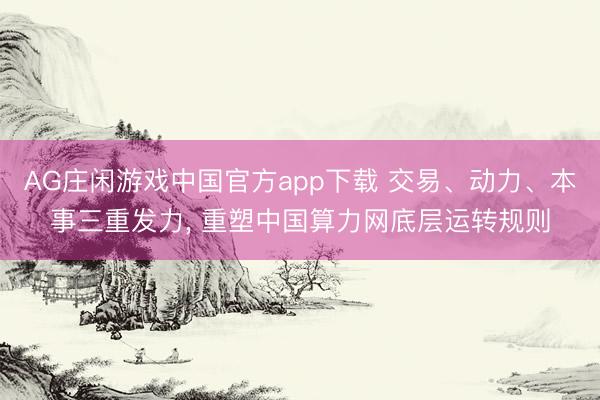 AG庄闲游戏中国官方app下载 交易、动力、本事三重发力， 重塑中国算力网底层运转规则