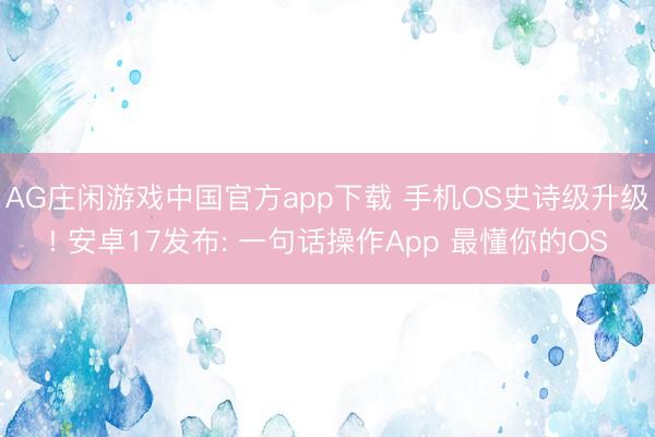 AG庄闲游戏中国官方app下载 手机OS史诗级升级! 安卓17发布: 一句话操作App 最懂你的OS
