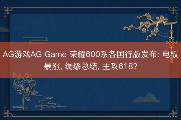 AG游戏AG Game 荣耀600系各国行版发布: 电板暴涨， 绸缪总结， 主攻618?
