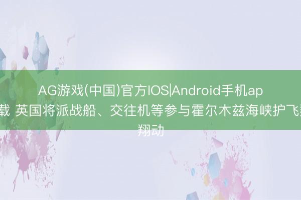 AG游戏(中国)官方IOS|Android手机app下载 英国将派战船、交往机等参与霍尔木兹海峡护飞翔动