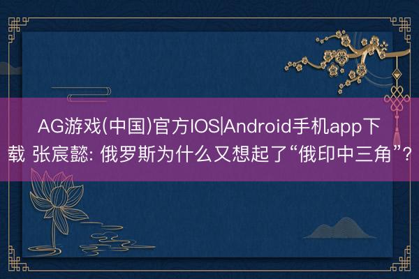 AG游戏(中国)官方IOS|Android手机app下载 张宸懿: 俄罗斯为什么又想起了“俄印中三角”?