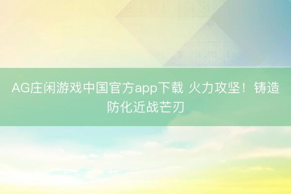 AG庄闲游戏中国官方app下载 火力攻坚！铸造防化近战芒刃
