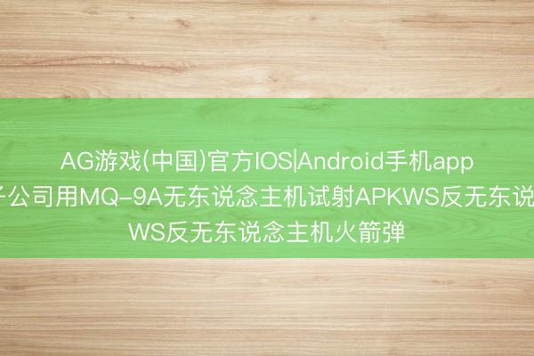 AG游戏(中国)官方IOS|Android手机app下载 通用原子公司用MQ-9A无东说念主机试射APKWS反无东说念主机火箭弹