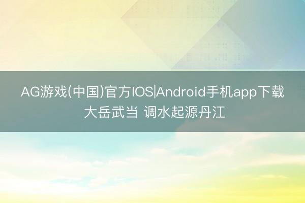 AG游戏(中国)官方IOS|Android手机app下载 大岳武当 调水起源丹江