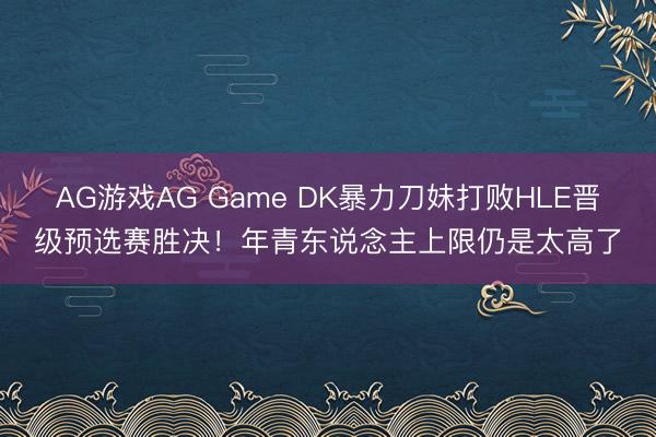 AG游戏AG Game DK暴力刀妹打败HLE晋级预选赛胜决！年青东说念主上限仍是太高了