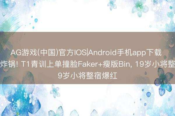 AG游戏(中国)官方IOS|Android手机app下载 电竞圈炸锅! T1青训上单撞脸Faker+瘦版Bin， 19岁小将整宿爆红
