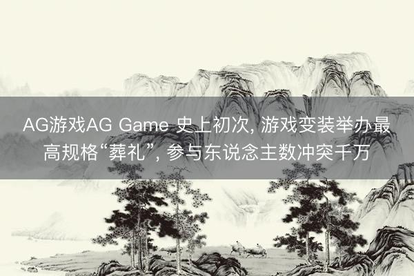 AG游戏AG Game 史上初次， 游戏变装举办最高规格“葬礼”， 参与东说念主数冲突千万