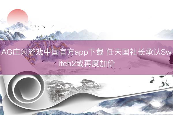 AG庄闲游戏中国官方app下载 任天国社长承认Switch2或再度加价