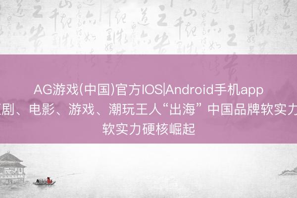 AG游戏(中国)官方IOS|Android手机app下载 微短剧、电影、游戏、潮玩王人“出海” 中国品牌软实力硬核崛起
