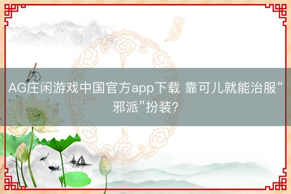 AG庄闲游戏中国官方app下载 靠可儿就能治服“邪派”扮装?